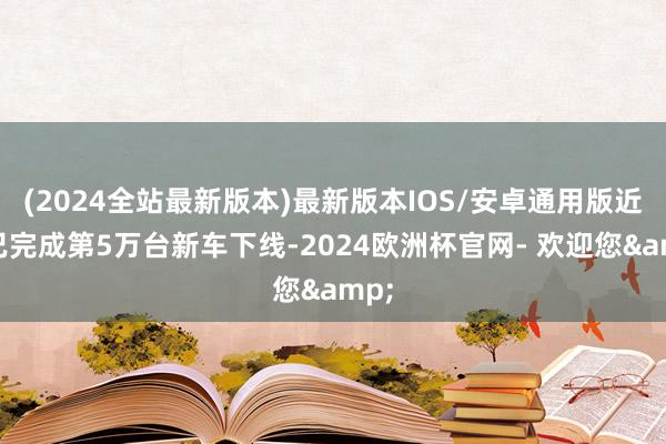 (2024全站最新版本)最新版本IOS/安卓通用版近日已完成第5万台新车下线-2024欧洲杯官网- 欢迎您&