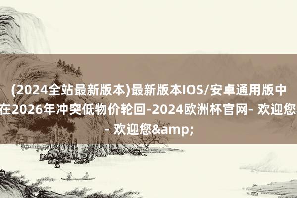 (2024全站最新版本)最新版本IOS/安卓通用版中国有望在2026年冲突低物价轮回-2024欧洲杯官网- 欢迎您&