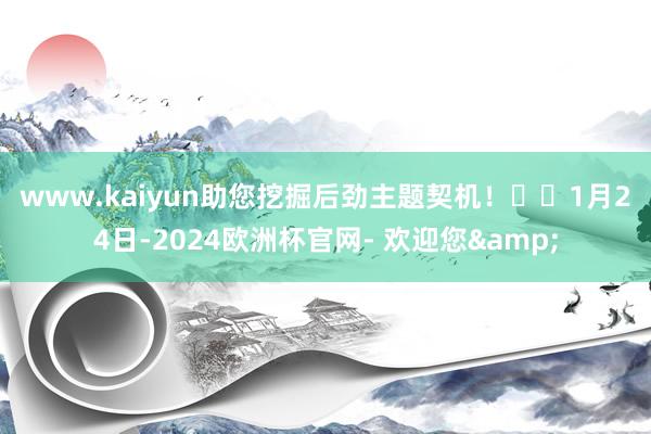 www.kaiyun助您挖掘后劲主题契机！		　　1月24日-2024欧洲杯官网- 欢迎您&