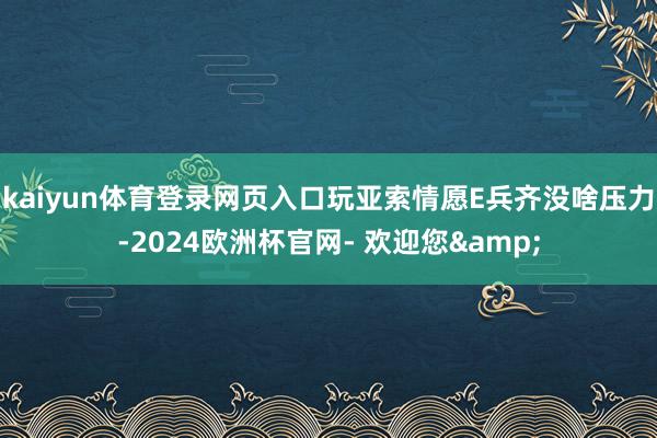 kaiyun体育登录网页入口玩亚索情愿E兵齐没啥压力-2024欧洲杯官网- 欢迎您&