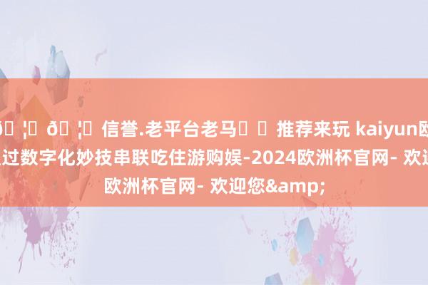 🦄🦄信誉.老平台老马✔️推荐来玩 kaiyun欧洲杯app通过数字化妙技串联吃住游购娱-2024欧洲杯官网- 欢迎您&