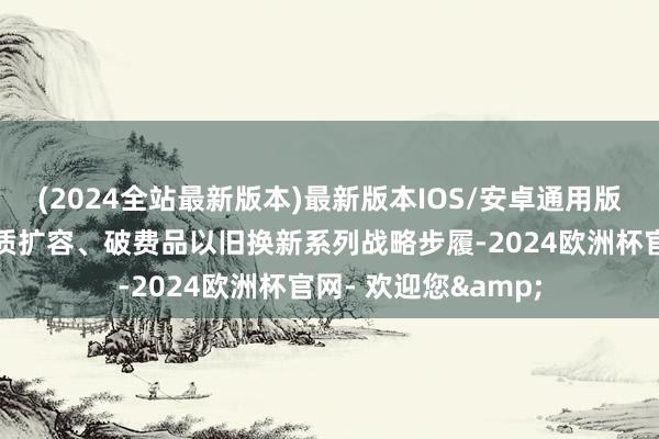 (2024全站最新版本)最新版本IOS/安卓通用版青海省出台破费提质扩容、破费品以旧换新系列战略步履-2024欧洲杯官网- 欢迎您&