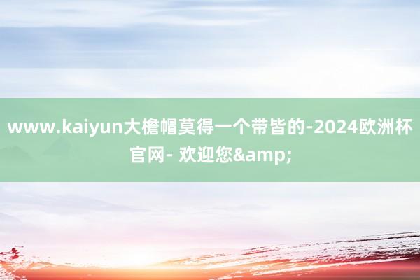 www.kaiyun大檐帽莫得一个带皆的-2024欧洲杯官网- 欢迎您&