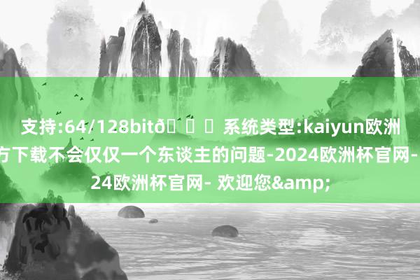 支持:64/128bit🍏系统类型:kaiyun欧洲杯appApp官方下载不会仅仅一个东谈主的问题-2024欧洲杯官网- 欢迎您&