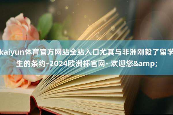 kaiyun体育官方网站全站入口尤其与非洲刚毅了留学生的条约-2024欧洲杯官网- 欢迎您&