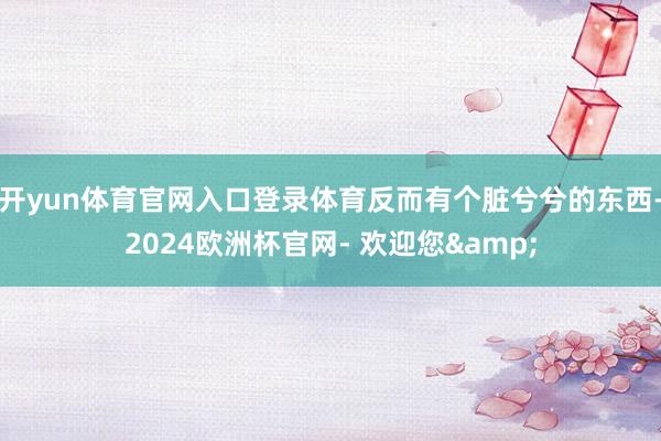 开yun体育官网入口登录体育反而有个脏兮兮的东西-2024欧洲杯官网- 欢迎您&