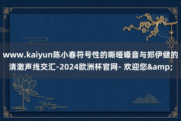 www.kaiyun陈小春符号性的嘶哑嗓音与郑伊健的清澈声线交汇-2024欧洲杯官网- 欢迎您&