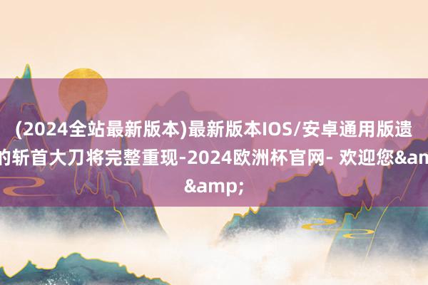 (2024全站最新版本)最新版本IOS/安卓通用版遗残的斩首大刀将完整重现-2024欧洲杯官网- 欢迎您&
