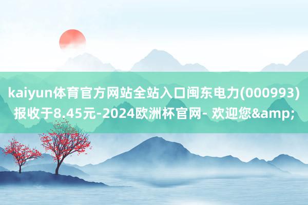 kaiyun体育官方网站全站入口闽东电力(000993)报收于8.45元-2024欧洲杯官网- 欢迎您&