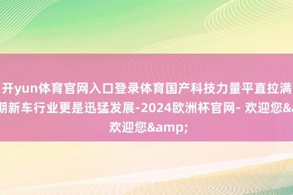 开yun体育官网入口登录体育国产科技力量平直拉满！同期新车行业更是迅猛发展-2024欧洲杯官网- 欢迎您&