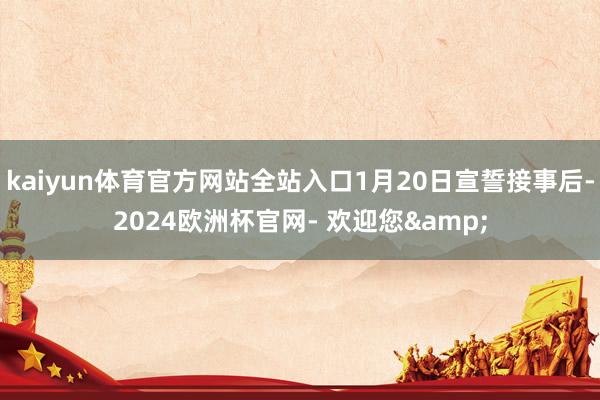 kaiyun体育官方网站全站入口1月20日宣誓接事后-2024欧洲杯官网- 欢迎您&