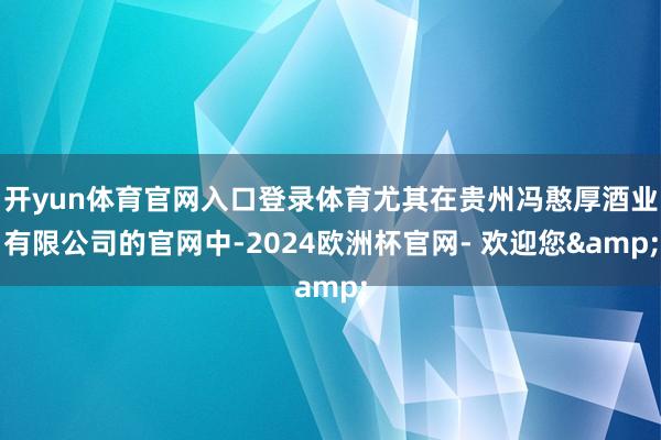 开yun体育官网入口登录体育尤其在贵州冯憨厚酒业有限公司的官网中-2024欧洲杯官网- 欢迎您&