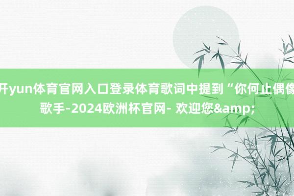 开yun体育官网入口登录体育歌词中提到“你何止偶像歌手-2024欧洲杯官网- 欢迎您&