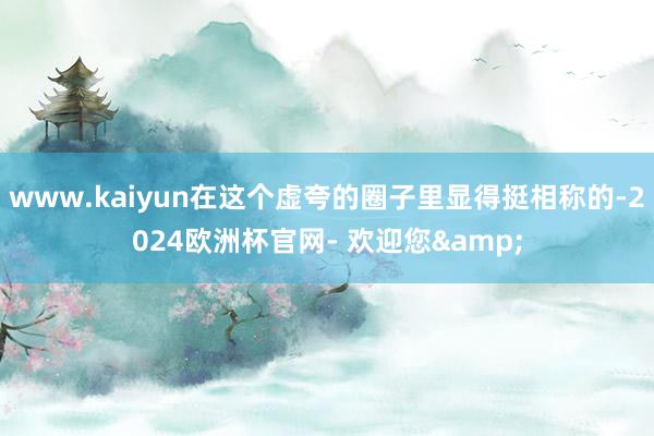 www.kaiyun在这个虚夸的圈子里显得挺相称的-2024欧洲杯官网- 欢迎您&