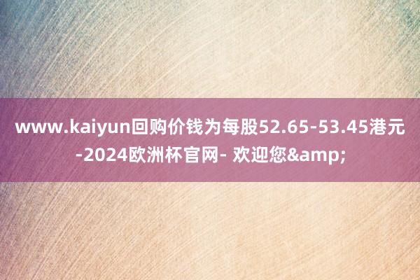 www.kaiyun回购价钱为每股52.65-53.45港元-2024欧洲杯官网- 欢迎您&