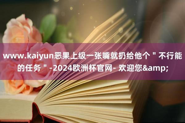 www.kaiyun恶果上级一张嘴就扔给他个＂不行能的任务＂-2024欧洲杯官网- 欢迎您&