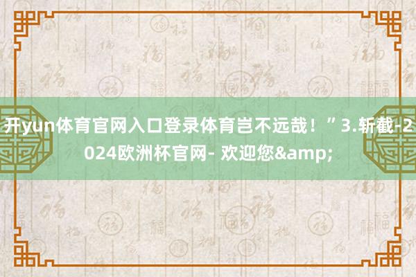 开yun体育官网入口登录体育岂不远哉！”3.斩截-2024欧洲杯官网- 欢迎您&