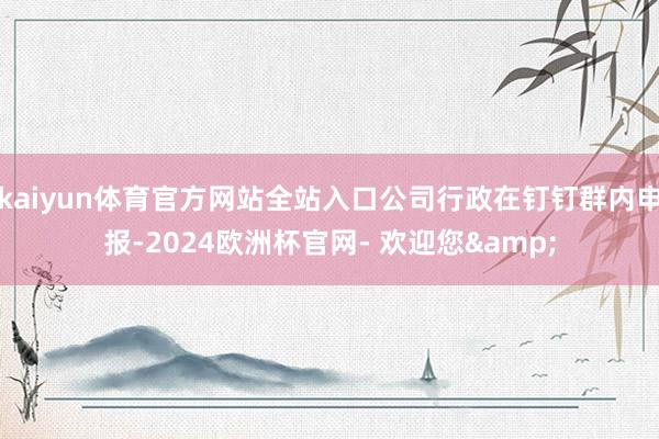 kaiyun体育官方网站全站入口公司行政在钉钉群内申报-2024欧洲杯官网- 欢迎您&