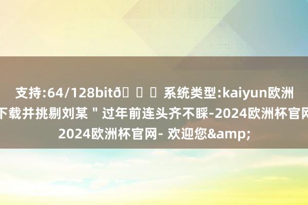 支持:64/128bit🍏系统类型:kaiyun欧洲杯appApp官方下载并挑剔刘某＂过年前连头齐不睬-2024欧洲杯官网- 欢迎您&