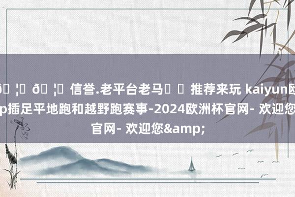 🦄🦄信誉.老平台老马✔️推荐来玩 kaiyun欧洲杯app插足平地跑和越野跑赛事-2024欧洲杯官网- 欢迎您&
