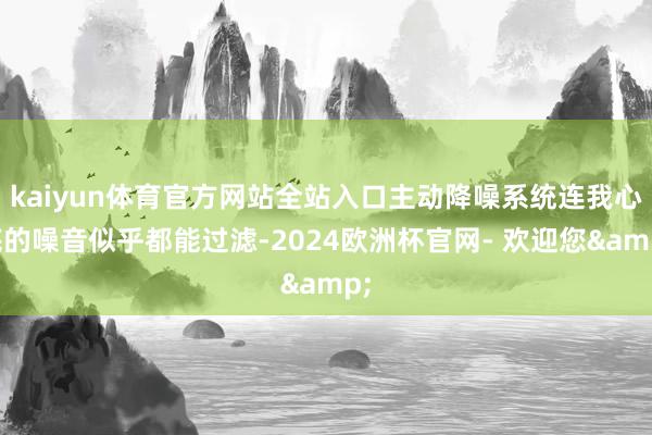 kaiyun体育官方网站全站入口主动降噪系统连我心底的噪音似乎都能过滤-2024欧洲杯官网- 欢迎您&