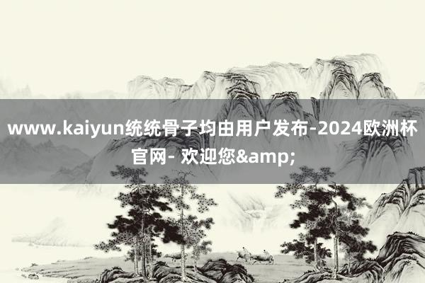 www.kaiyun统统骨子均由用户发布-2024欧洲杯官网- 欢迎您&