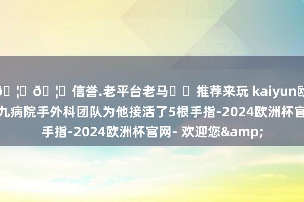 🦄🦄信誉.老平台老马✔️推荐来玩 kaiyun欧洲杯app宁波市第九病院手外科团队为他接活了5根手指-2024欧洲杯官网- 欢迎您&