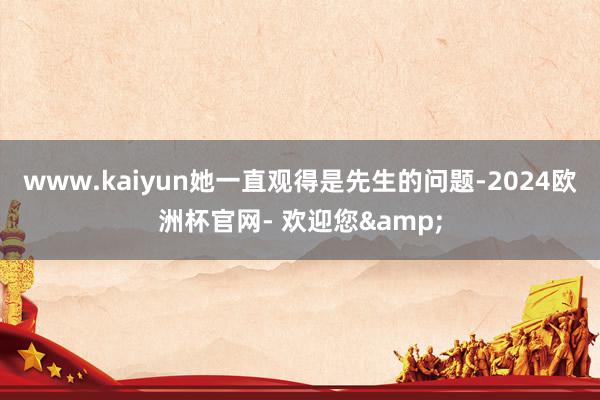 www.kaiyun她一直观得是先生的问题-2024欧洲杯官网- 欢迎您&