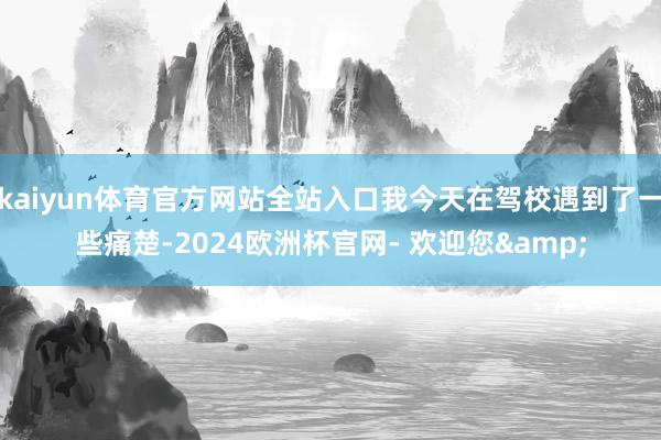 kaiyun体育官方网站全站入口我今天在驾校遇到了一些痛楚-2024欧洲杯官网- 欢迎您&