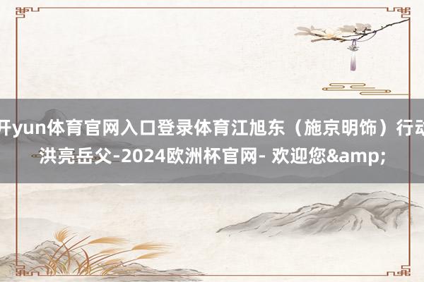 开yun体育官网入口登录体育江旭东（施京明饰）行动洪亮岳父-2024欧洲杯官网- 欢迎您&