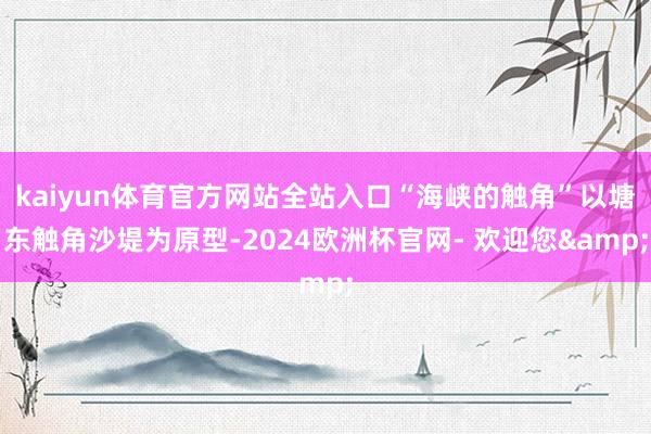 kaiyun体育官方网站全站入口“海峡的触角”以塘东触角沙堤为原型-2024欧洲杯官网- 欢迎您&