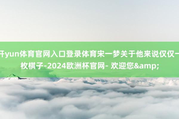 开yun体育官网入口登录体育宋一梦关于他来说仅仅一枚棋子-2024欧洲杯官网- 欢迎您&