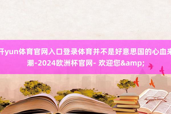 开yun体育官网入口登录体育并不是好意思国的心血来潮-2024欧洲杯官网- 欢迎您&