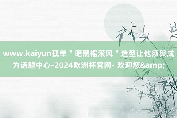 www.kaiyun孤单＂暗黑摇滚风＂造型让他须臾成为话题中心-2024欧洲杯官网- 欢迎您&