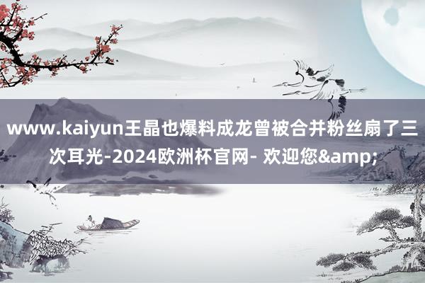 www.kaiyun王晶也爆料成龙曾被合并粉丝扇了三次耳光-2024欧洲杯官网- 欢迎您&