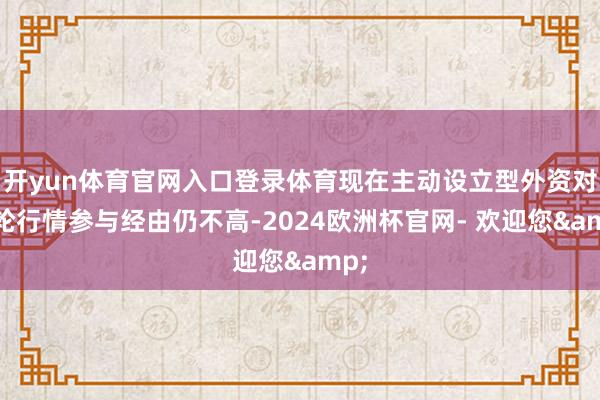 开yun体育官网入口登录体育现在主动设立型外资对本轮行情参与经由仍不高-2024欧洲杯官网- 欢迎您&
