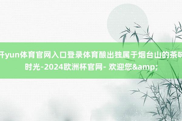 开yun体育官网入口登录体育酿出独属于烟台山的茶味时光-2024欧洲杯官网- 欢迎您&