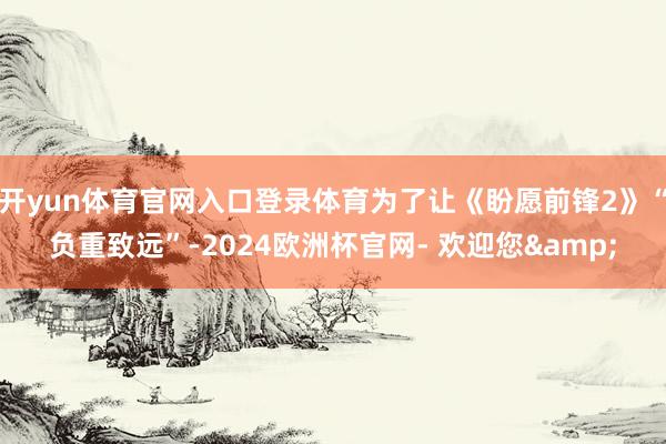 开yun体育官网入口登录体育为了让《盼愿前锋2》“负重致远”-2024欧洲杯官网- 欢迎您&