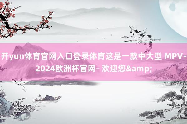 开yun体育官网入口登录体育这是一款中大型 MPV-2024欧洲杯官网- 欢迎您&