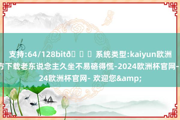 支持:64/128bit🍏系统类型:kaiyun欧洲杯appApp官方下载老东说念主久坐不易硌得慌-2024欧洲杯官网- 欢迎您&