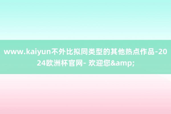 www.kaiyun不外比拟同类型的其他热点作品-2024欧洲杯官网- 欢迎您&