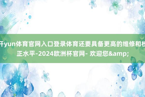开yun体育官网入口登录体育还要具备更高的维修和校正水平-2024欧洲杯官网- 欢迎您&