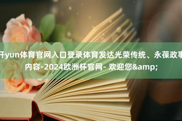 开yun体育官网入口登录体育发达光荣传统、永葆政事内容-2024欧洲杯官网- 欢迎您&
