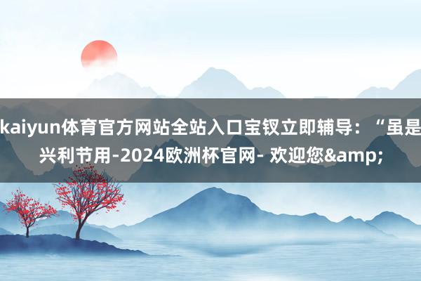 kaiyun体育官方网站全站入口宝钗立即辅导：“虽是兴利节用-2024欧洲杯官网- 欢迎您&