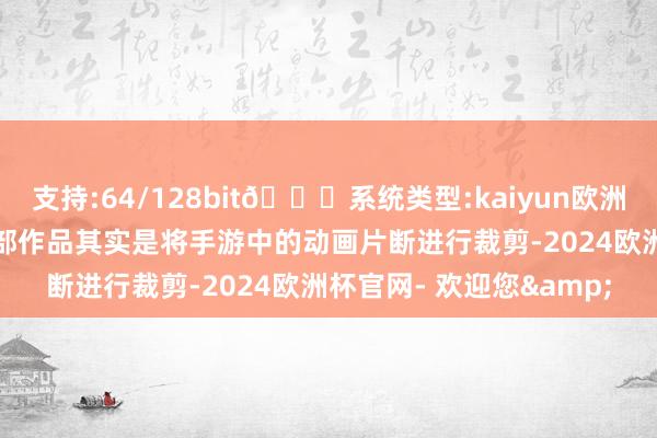 支持:64/128bit🍏系统类型:kaiyun欧洲杯appApp官方下载这部作品其实是将手游中的动画片断进行裁剪-2024欧洲杯官网- 欢迎您&
