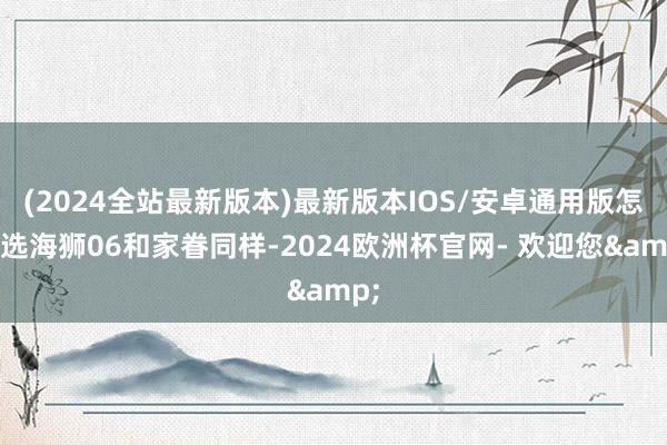 (2024全站最新版本)最新版本IOS/安卓通用版怎么选海狮06和家眷同样-2024欧洲杯官网- 欢迎您&