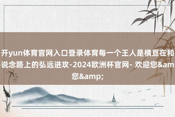 开yun体育官网入口登录体育每一个王人是横亘在和平说念路上的弘远进攻-2024欧洲杯官网- 欢迎您&