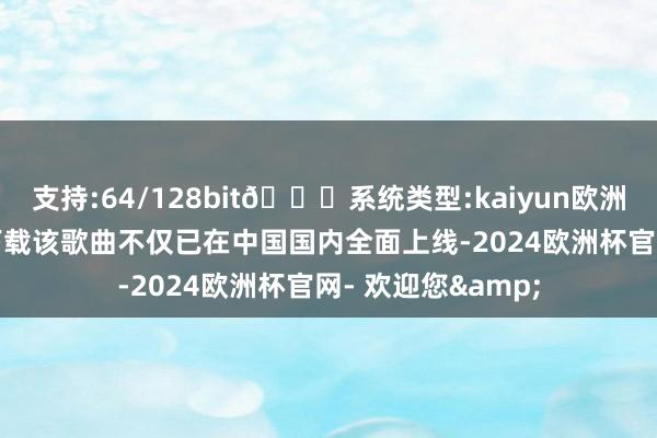 支持:64/128bit🍏系统类型:kaiyun欧洲杯appApp官方下载该歌曲不仅已在中国国内全面上线-2024欧洲杯官网- 欢迎您&