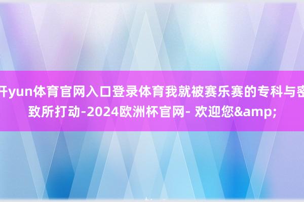 开yun体育官网入口登录体育我就被赛乐赛的专科与密致所打动-2024欧洲杯官网- 欢迎您&