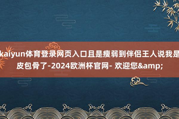 kaiyun体育登录网页入口且是瘦弱到伴侣王人说我是皮包骨了-2024欧洲杯官网- 欢迎您&